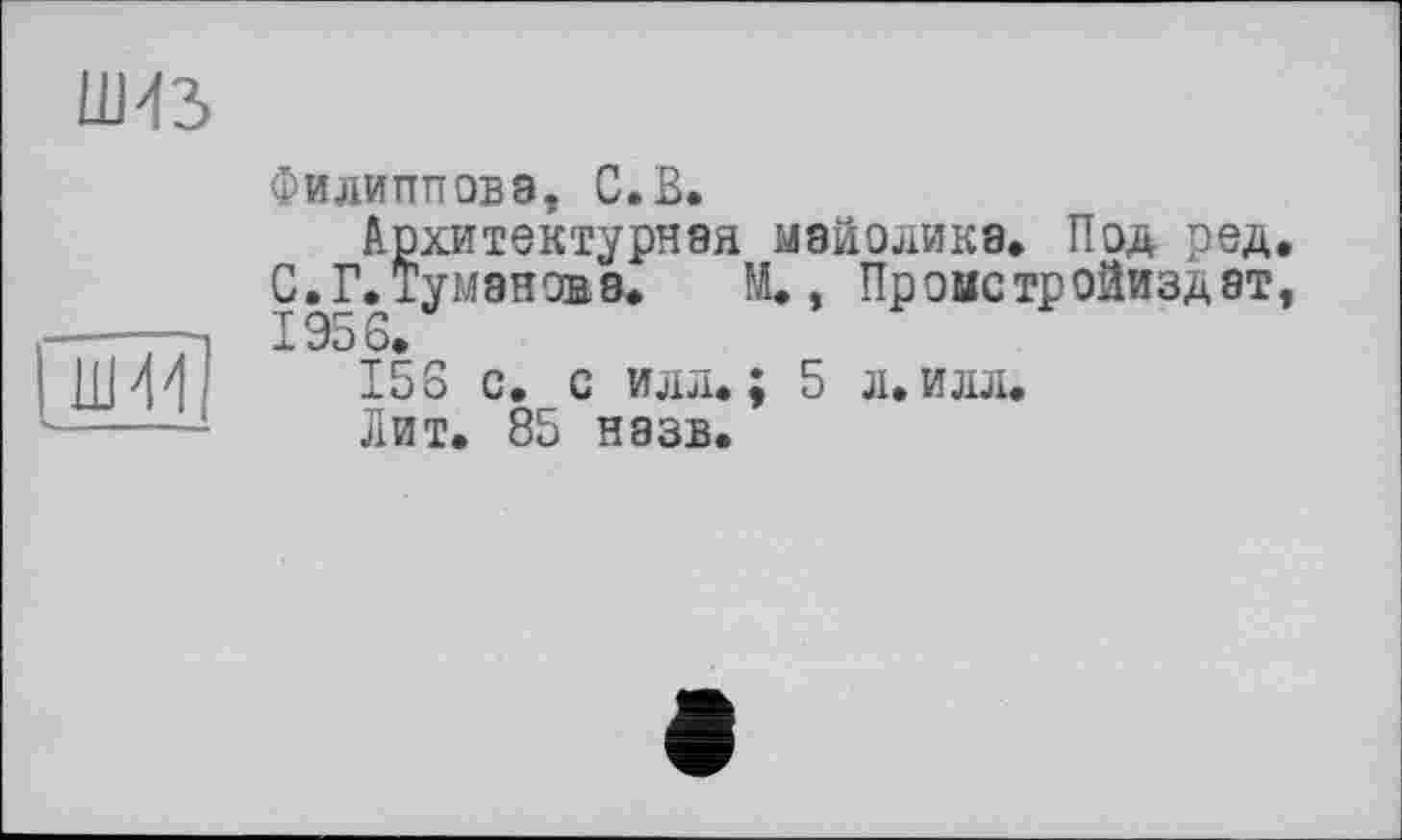 ﻿Филиппова, С.В.
Архитектурная майолика. Под ред С.Г.Туманова. М., Пронстройиздат 1956.
156 с. с илл.; 5 л. илл.
Лит. 85 назв.